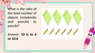 What is the ratio of
the total number of
objects (notebooks
and pencils) to
pencils?
Answer: 10 is to 6
or 10:6
 