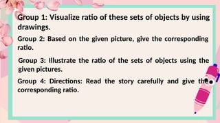 Group 1: Visualize ratio of these sets of objects by using
drawings.
Group 2: Based on the given picture, give the corresponding
ratio.
Group 3: Illustrate the ratio of the sets of objects using the
given pictures.
Group 4: Directions: Read the story carefully and give the
corresponding ratio.
 