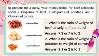 To prepare for a party, your mom’s recipe for beef caldereta
needs 7 kilograms of beef, 2 kilograms of potatoes, and 1
kilogram of carrots.
1. What is the ratio of weight of
beef to weight of potatoes?
Answer: 7:2 or 7 is to 2
2. What is the ratio of weight of
potatoes to weight of carrots?
Answer: 2:1 or 2 is to 1
 