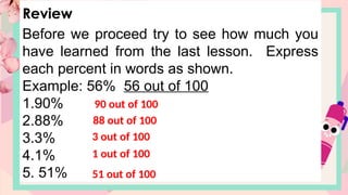 Review
Before we proceed try to see how much you
have learned from the last lesson. Express
each percent in words as shown.
Example: 56% 56 out of 100
1.90%
2.88%
3.3%
4.1%
5. 51%
90 out of 100
88 out of 100
3 out of 100
51 out of 100
1 out of 100
 