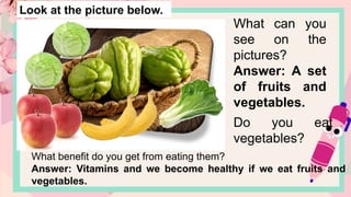Look at the picture below.
What can you
see on the
pictures?
Answer: A set
of fruits and
vegetables.
Do you eat
vegetables?
What benefit do you get from eating them?
Answer: Vitamins and we become healthy if we eat fruits and
vegetables.
 