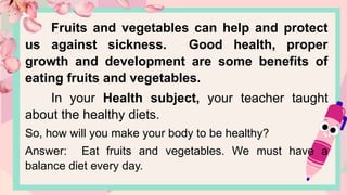 Fruits and vegetables can help and protect
us against sickness. Good health, proper
growth and development are some benefits of
eating fruits and vegetables.
In your Health subject, your teacher taught
about the healthy diets.
So, how will you make your body to be healthy?
Answer: Eat fruits and vegetables. We must have a
balance diet every day.
 