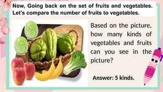 Now, Going back on the set of fruits and vegetables.
Let’s compare the number of fruits to vegetables.
Based on the picture,
how many kinds of
vegetables and fruits
can you see in the
picture?
Answer: 5 kinds.
 