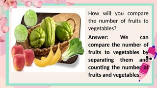 How will you compare
the number of fruits to
vegetables?
Answer: We can
compare the number of
fruits to vegetables by
separating them and
counting the number of
fruits and vegetables.
 