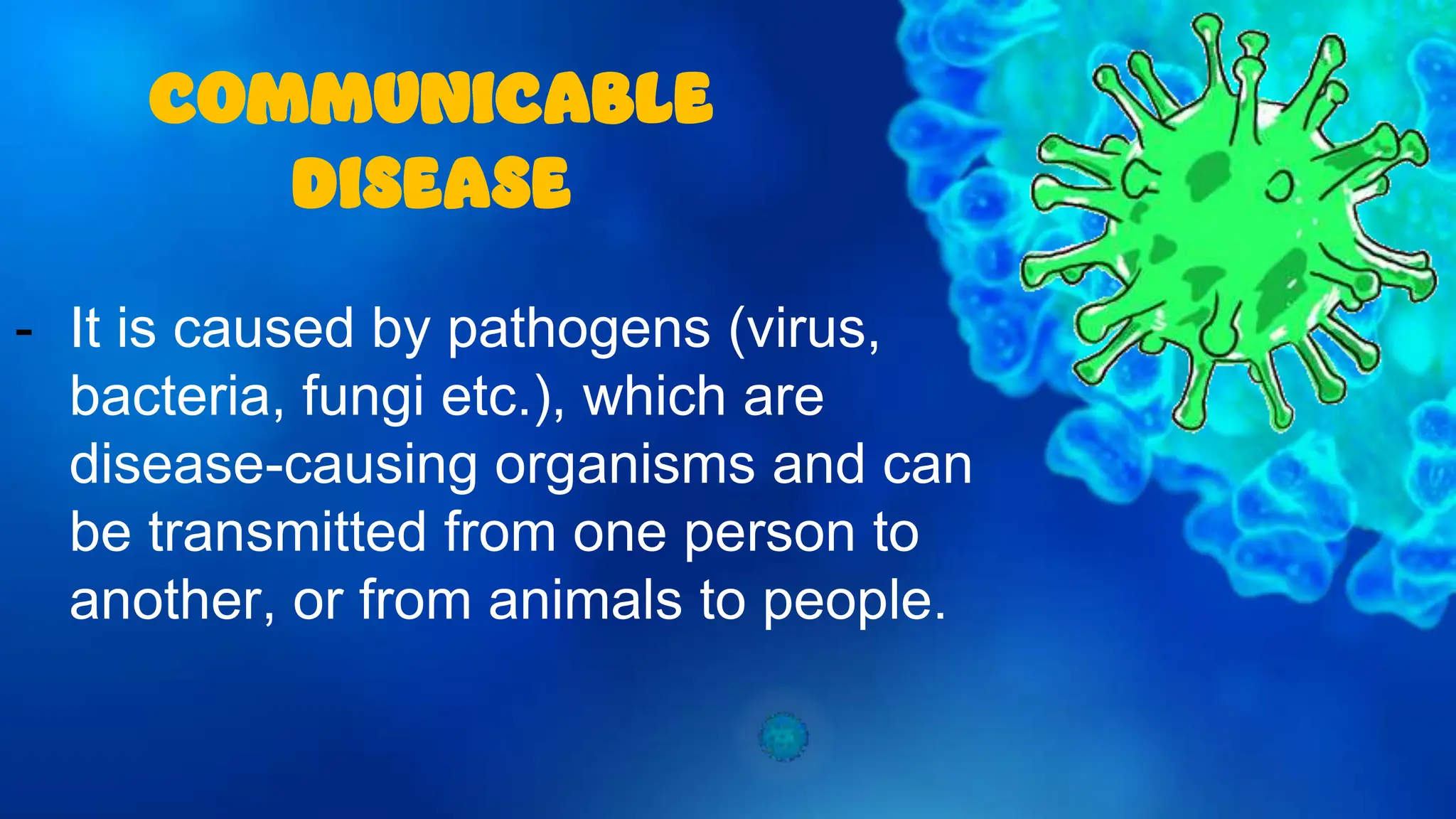 - It is caused by pathogens (virus,
bacteria, fungi etc.), which are
disease-causing organisms and can
be transmitted from one person to
another, or from animals to people.
COMMUNICABLE
DISEASE
 