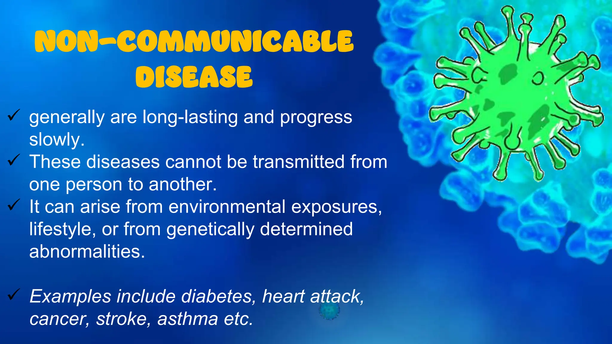  generally are long-lasting and progress
slowly.
 These diseases cannot be transmitted from
one person to another.
 It can arise from environmental exposures,
lifestyle, or from genetically determined
abnormalities.
 Examples include diabetes, heart attack,
cancer, stroke, asthma etc.
NON-COMMUNICABLE
DISEASE
 