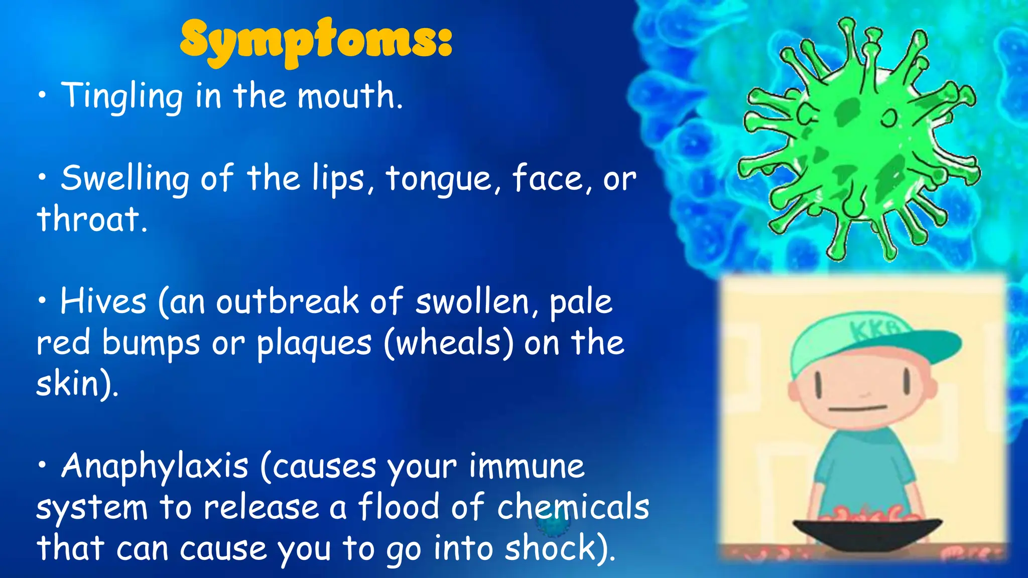 • Tingling in the mouth.
• Swelling of the lips, tongue, face, or
throat.
• Hives (an outbreak of swollen, pale
red bumps or plaques (wheals) on the
skin).
• Anaphylaxis (causes your immune
system to release a flood of chemicals
that can cause you to go into shock).
Symptoms:
 