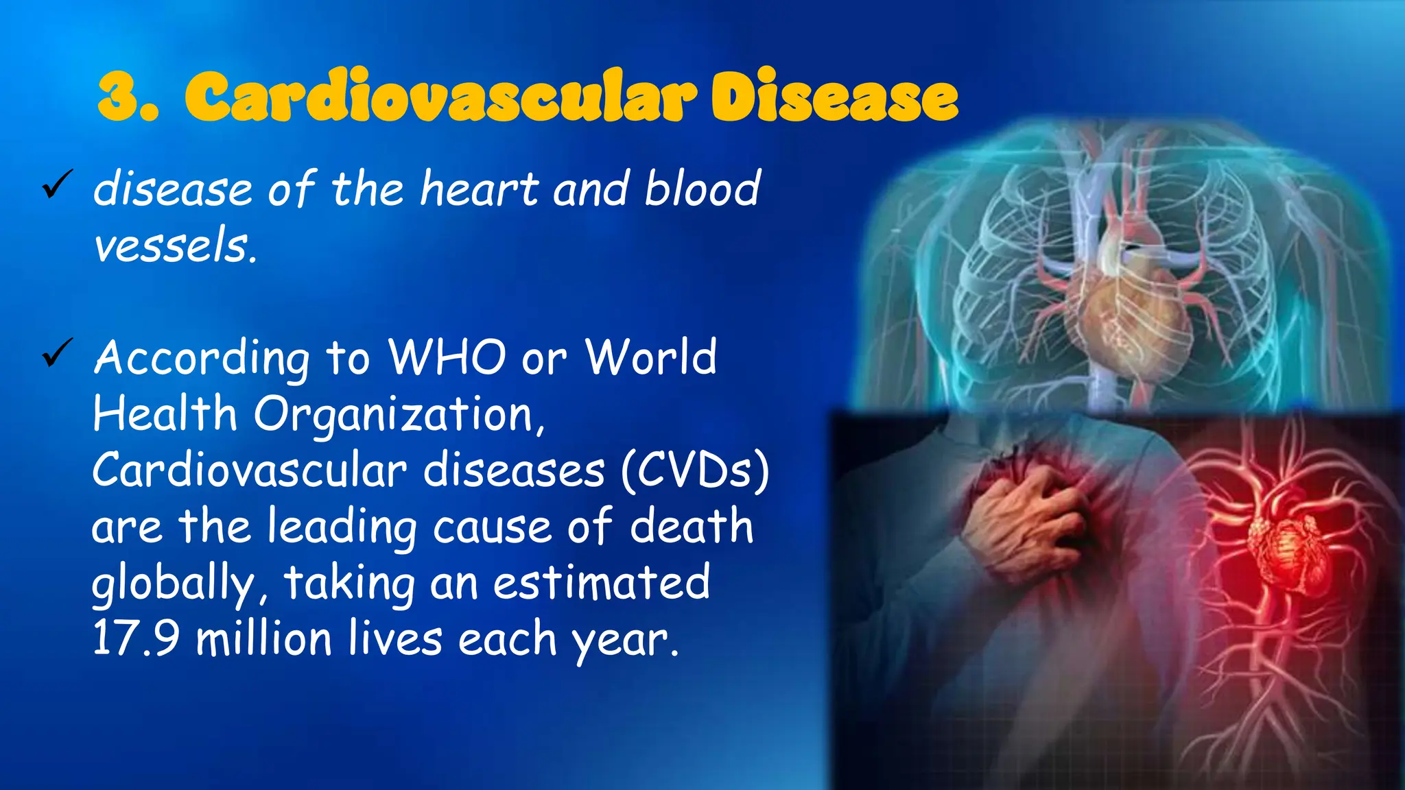  disease of the heart and blood
vessels.
 According to WHO or World
Health Organization,
Cardiovascular diseases (CVDs)
are the leading cause of death
globally, taking an estimated
17.9 million lives each year.
3. Cardiovascular Disease
 