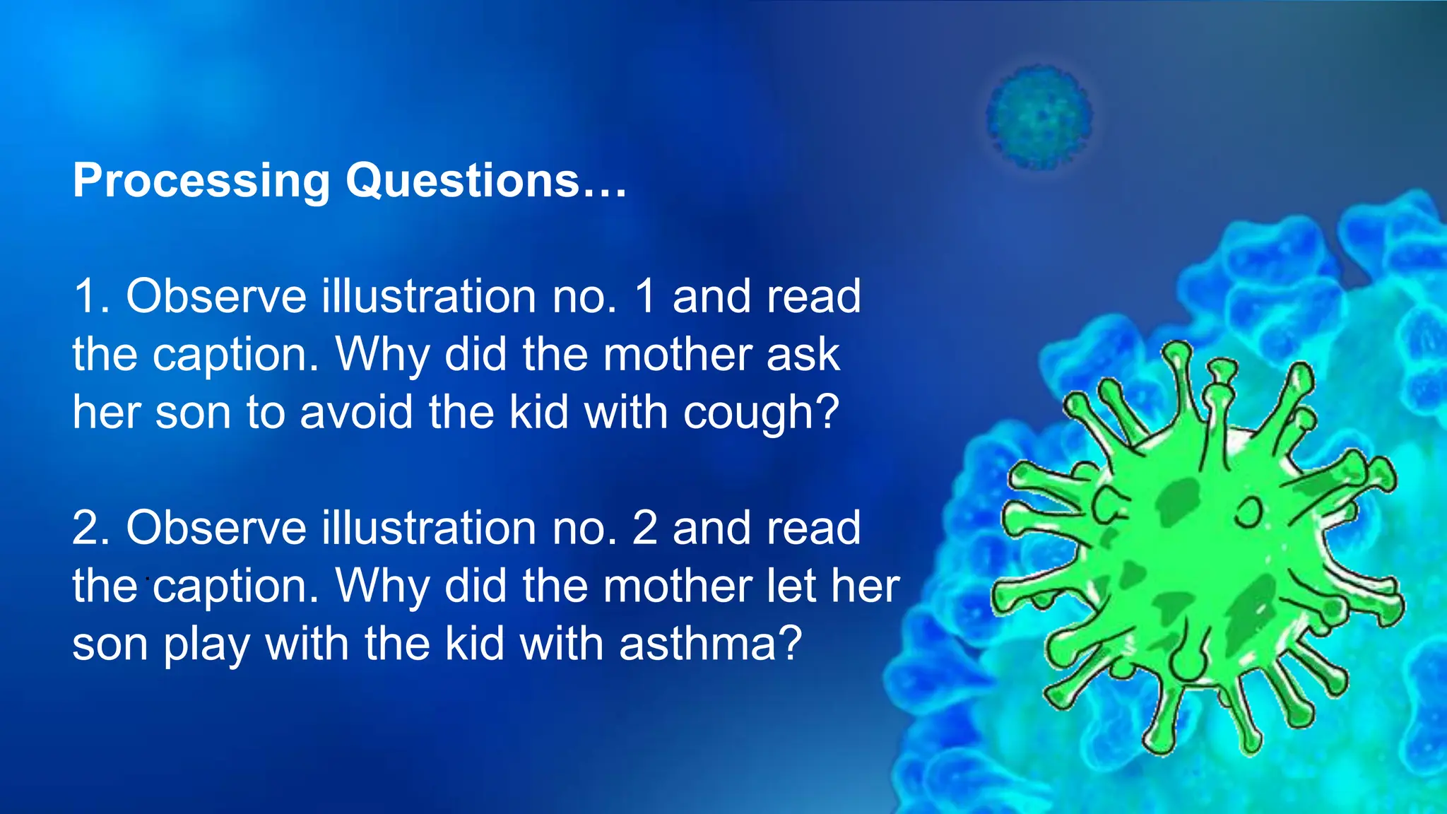 .
Processing Questions…
1. Observe illustration no. 1 and read
the caption. Why did the mother ask
her son to avoid the kid with cough?
2. Observe illustration no. 2 and read
the caption. Why did the mother let her
son play with the kid with asthma?
 