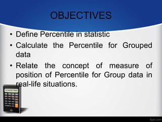 OBJECTIVES
• Define Percentile in statistic
• Calculate the Percentile for Grouped
data
• Relate the concept of measure of
position of Percentile for Group data in
real-life situations.
 
