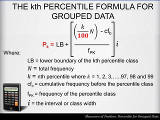 THE kth PERCENTILE FORMULA FOR
GROUPED DATA
Measures of Position: Percentile for Grouped Data
Pk = LB +
𝑘
𝟏𝟎𝟎
𝑁 - cfb
fPK
i
LB = lower boundary of the kth percentile class
𝑁 = total frequency
cfb = cumulative frequency before the percentile class
fPK = frequency of the percentile class
i = the interval or class width
𝑘 = nth percentile where 𝑘 = 1, 2, 3,…..97, 98 and 99
Where:
 