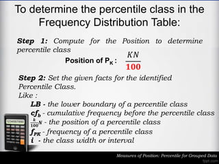 To determine the percentile class in the
Frequency Distribution Table:
Measures of Position: Percentile for Grouped Data
Step 1: Compute for the Position to determine
percentile class
𝐾𝑁
𝟏𝟎𝟎
Position of PK :
Step 2: Set the given facts for the identified
Percentile Class.
Like :
LB - the lower boundary of a percentile class
cfb - cumulative frequency before the percentile class
𝒌
𝟏𝟎𝟎
𝑵 - the position of a percentile class
fPK - frequency of a percentile class
i - the class width or interval
 