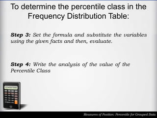 To determine the percentile class in the
Frequency Distribution Table:
Measures of Position: Percentile for Grouped Data
Step 3: Set the formula and substitute the variables
using the given facts and then, evaluate.
Step 4: Write the analysis of the value of the
Percentile Class
 