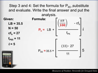 Step 3 and 4: Set the formula for P65 ,substitute
and evaluate. Write the final answer and put the
analysis.
Measures of Position: Percentile for Grouped Data
Given:
LB = 35.5
N = 50
cfb = 27
fP65 = 11
i = 5
Pk = LB +
𝑘𝑁
𝟏𝟎𝟎
- cfb
fPK
i
Formula:
P65 = 35.5 +
33 - 27
11
5
 