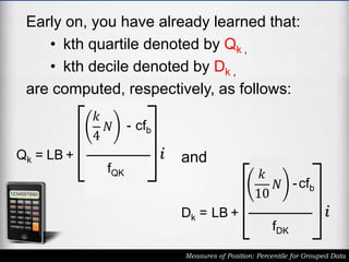 Early on, you have already learned that:
• kth quartile denoted by Qk ,
• kth decile denoted by Dk ,
are computed, respectively, as follows:
Measures of Position: Percentile for Grouped Data
Qk = LB +
𝑘
4
𝑁 - cfb
fQK
i
Dk = LB +
𝑘
10
𝑁 -cfb
fDK
i
and
 