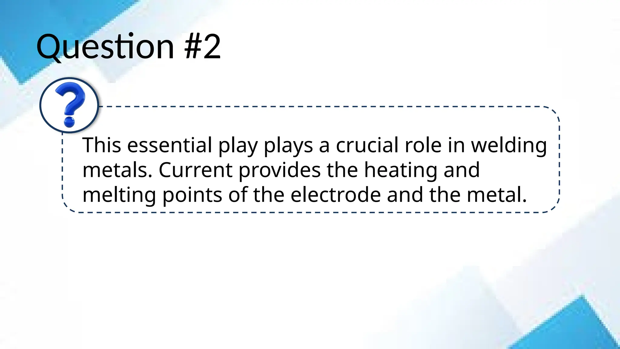Question #2
This essential play plays a crucial role in welding
metals. Current provides the heating and
melting points of the electrode and the metal.
 
