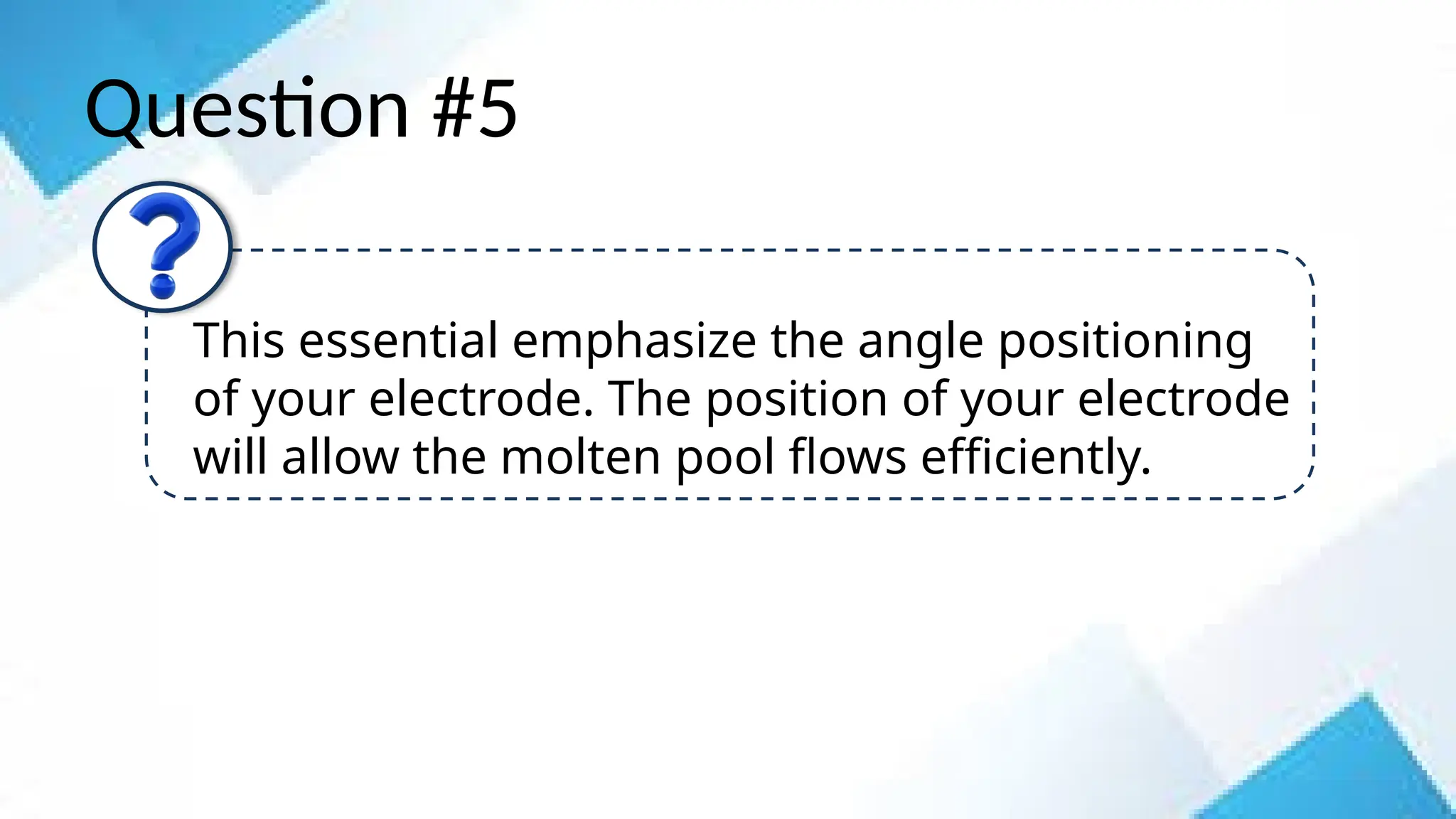 Question #5
This essential emphasize the angle positioning
of your electrode. The position of your electrode
will allow the molten pool flows efficiently.
 