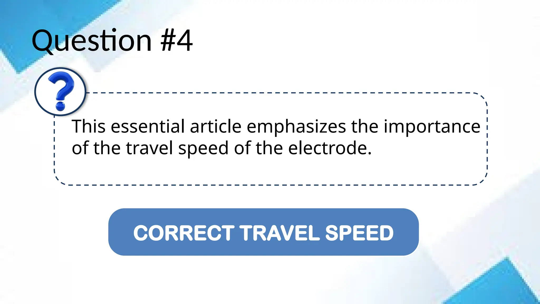 Question #4
This essential article emphasizes the importance
of the travel speed of the electrode.
CORRECT TRAVEL SPEED
 