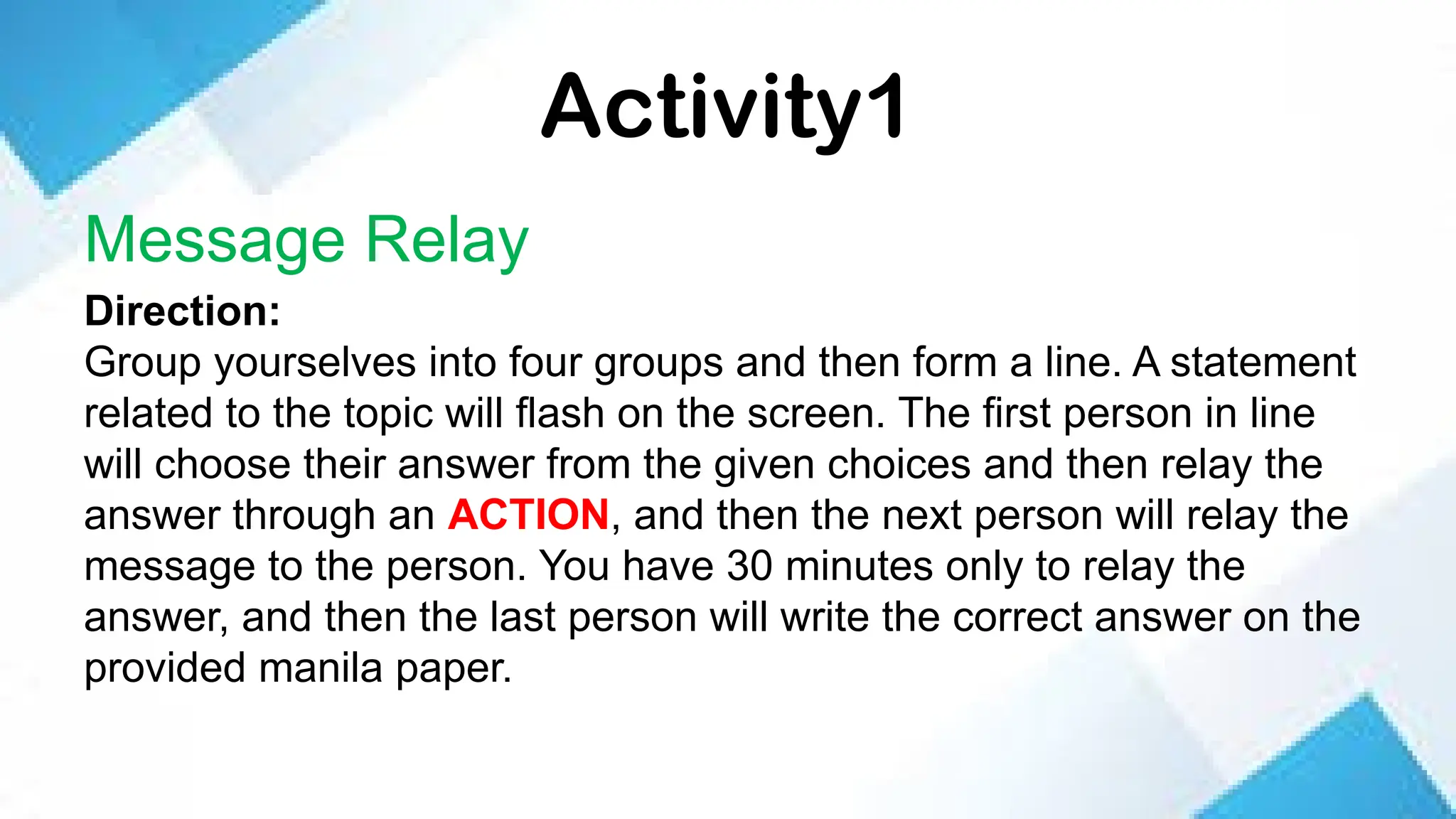 Activity1
Message Relay
Direction:
Group yourselves into four groups and then form a line. A statement
related to the topic will flash on the screen. The first person in line
will choose their answer from the given choices and then relay the
answer through an ACTION, and then the next person will relay the
message to the person. You have 30 minutes only to relay the
answer, and then the last person will write the correct answer on the
provided manila paper.
 