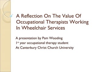 A Reflection On The Value Of Occupational Therapists Working In Wheelchair Services A presentation by Pam Wooding 1 st  year occupational therapy student At Canterbury Christ Church University 