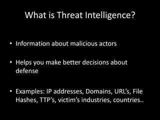 What is Threat Intelligence? 
• Information about malicious actors 
• Helps you make better decisions about 
defense 
• Examples: IP addresses, Domains, URL’s, File 
Hashes, TTP’s, victim’s industries, countries.. 
 