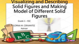 Visualizing and Describing
Solid Figures and Making
Model of Different Solid
Figures
Grade 5 – SSC
LORNA M. CERVANTES
Adviser
 