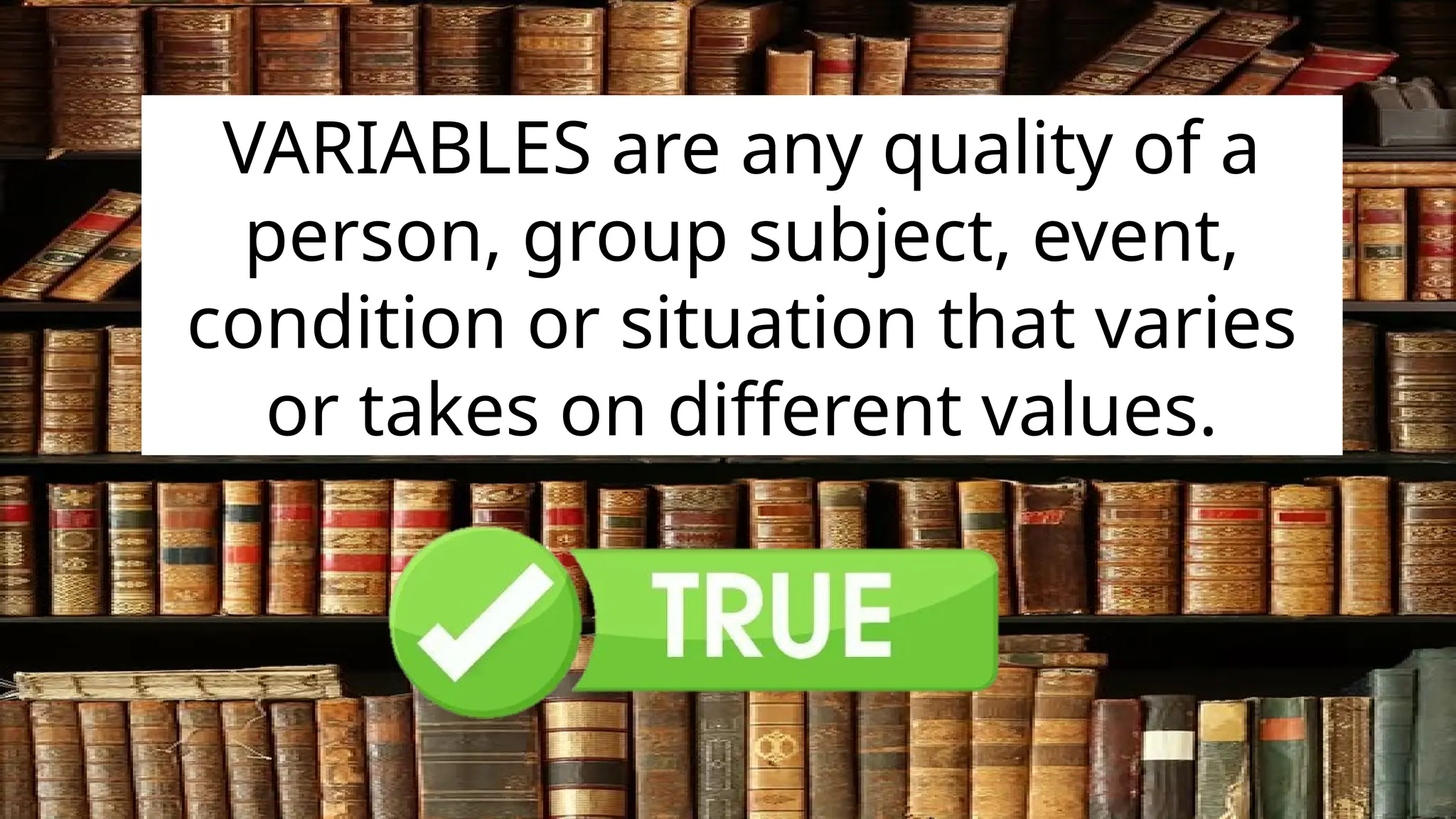 VARIABLES are any quality of a
person, group subject, event,
condition or situation that varies
or takes on different values.
 