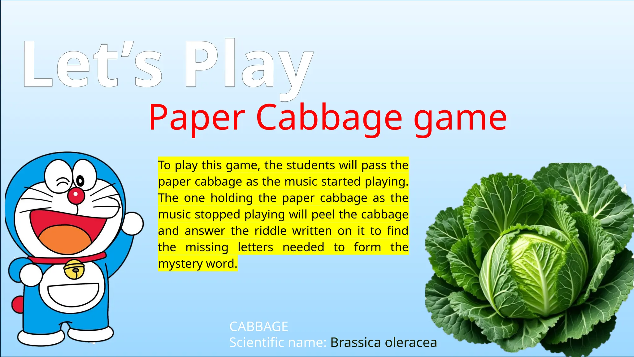 Paper Cabbage game
Let’s Play
CABBAGE
Scientific name: Brassica oleracea
To play this game, the students will pass the
paper cabbage as the music started playing.
The one holding the paper cabbage as the
music stopped playing will peel the cabbage
and answer the riddle written on it to find
the missing letters needed to form the
mystery word.
 