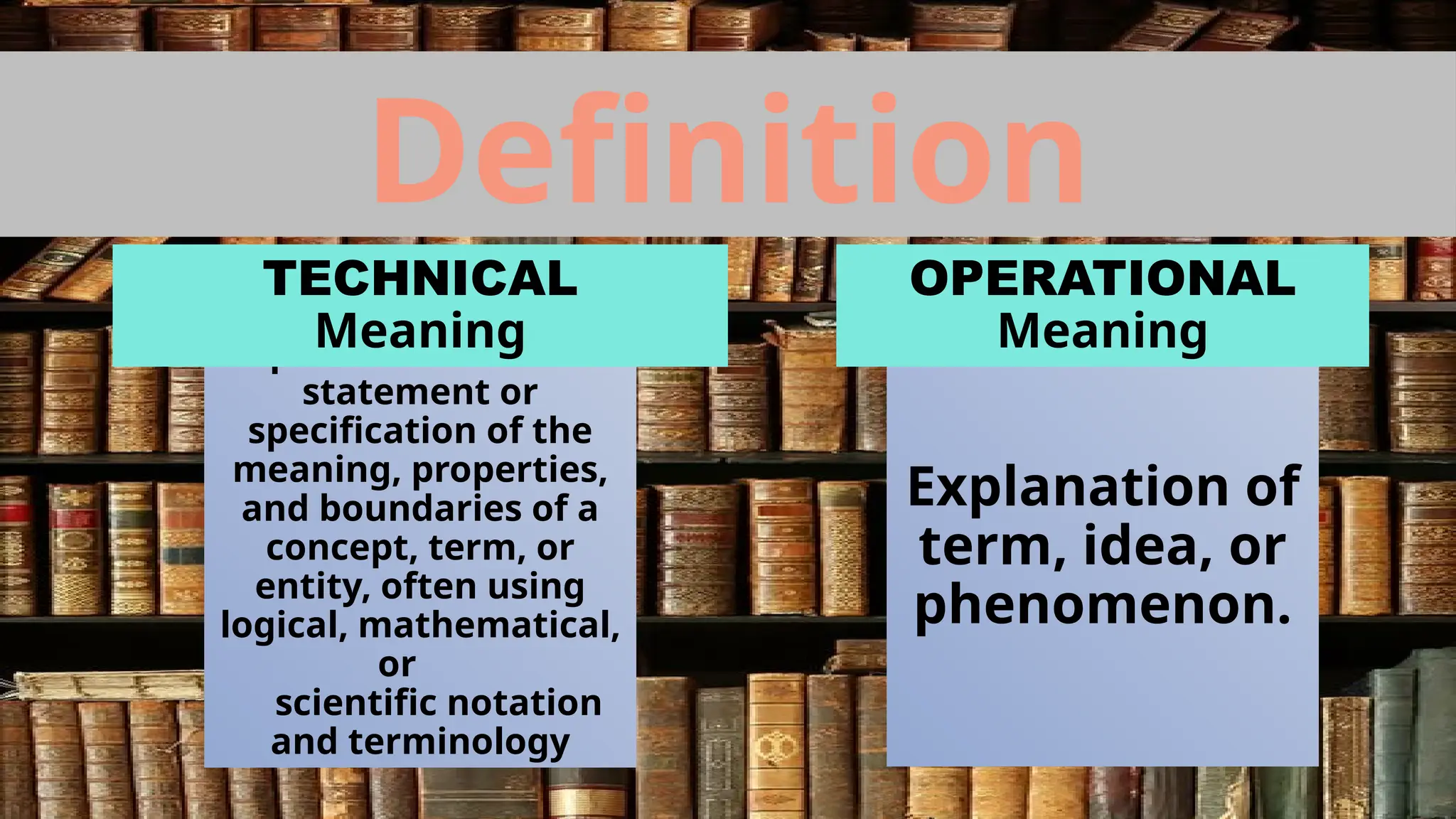 Definition
A precise and formal
statement or
specification of the
meaning, properties,
and boundaries of a
concept, term, or
entity, often using
logical, mathematical,
or
scientific notation
and terminology
Explanation of
term, idea, or
phenomenon.
TECHNICAL
Meaning
OPERATIONAL
Meaning
 