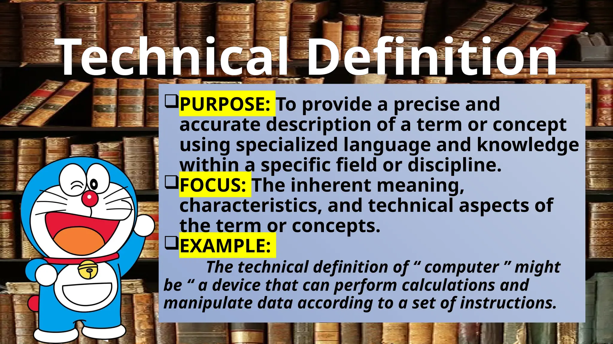 Technical Definition
PURPOSE: To provide a precise and
accurate description of a term or concept
using specialized language and knowledge
within a specific field or discipline.
FOCUS: The inherent meaning,
characteristics, and technical aspects of
the term or concepts.
EXAMPLE:
The technical definition of “ computer ” might
be “ a device that can perform calculations and
manipulate data according to a set of instructions.
 