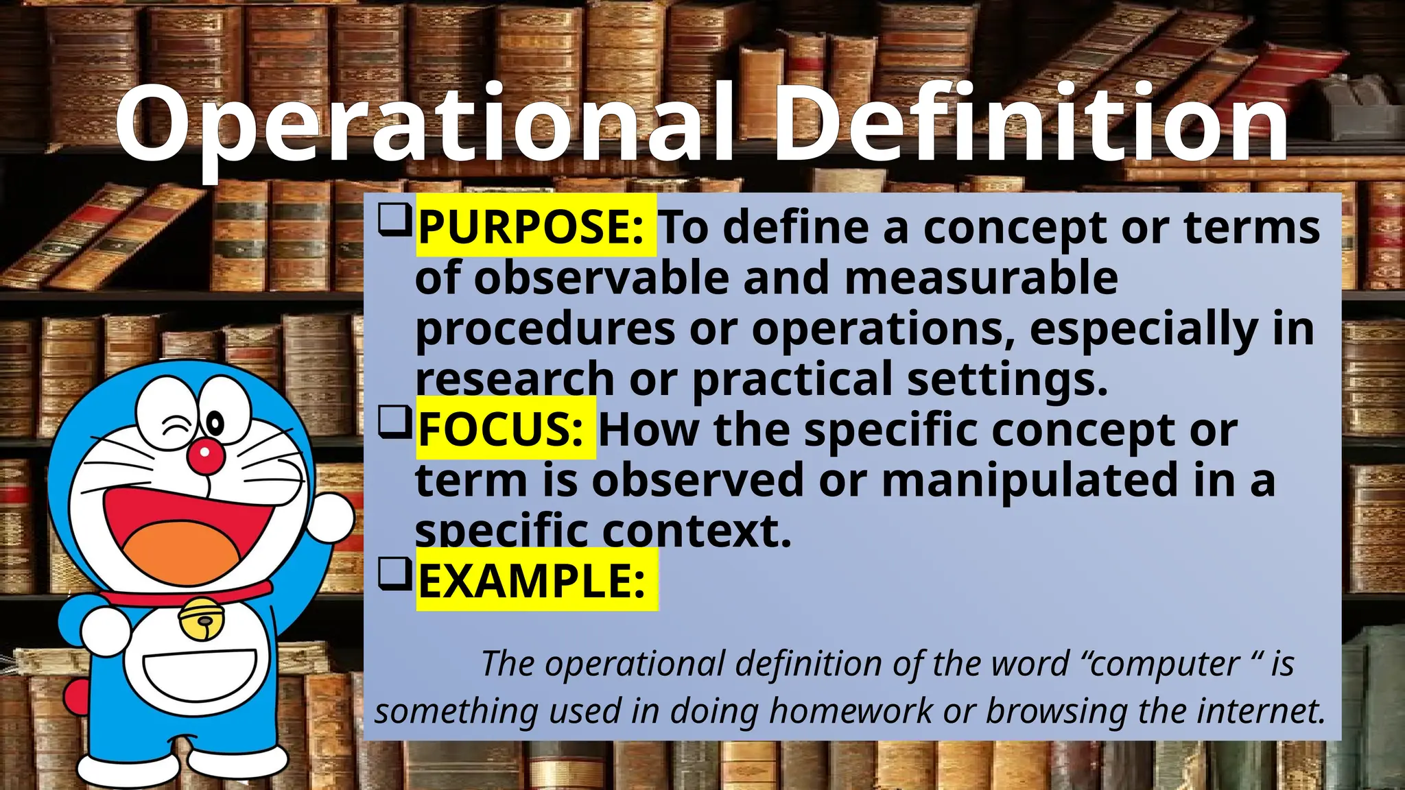 Operational Definition
PURPOSE: To define a concept or terms
of observable and measurable
procedures or operations, especially in
research or practical settings.
FOCUS: How the specific concept or
term is observed or manipulated in a
specific context.
EXAMPLE:
The operational definition of the word “computer “ is
something used in doing homework or browsing the internet.
 