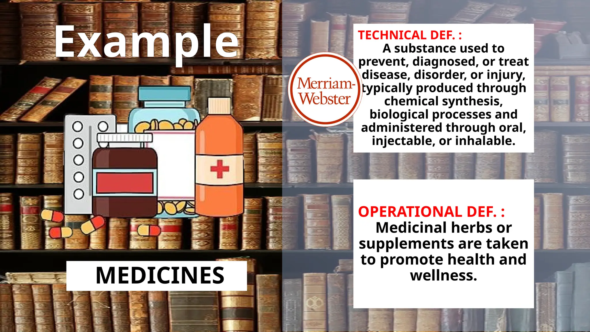 Example
MEDICINES
TECHNICAL DEF. :
A substance used to
prevent, diagnosed, or treat
disease, disorder, or injury,
typically produced through
chemical synthesis,
biological processes and
administered through oral,
injectable, or inhalable.
OPERATIONAL DEF. :
Medicinal herbs or
supplements are taken
to promote health and
wellness.
 