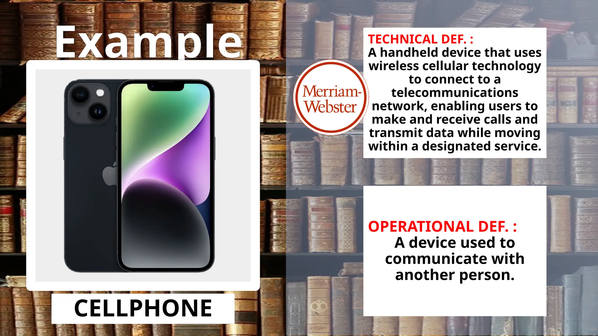 Example
CELLPHONE
TECHNICAL DEF. :
A handheld device that uses
wireless cellular technology
to connect to a
telecommunications
network, enabling users to
make and receive calls and
transmit data while moving
within a designated service.
OPERATIONAL DEF. :
A device used to
communicate with
another person.
 