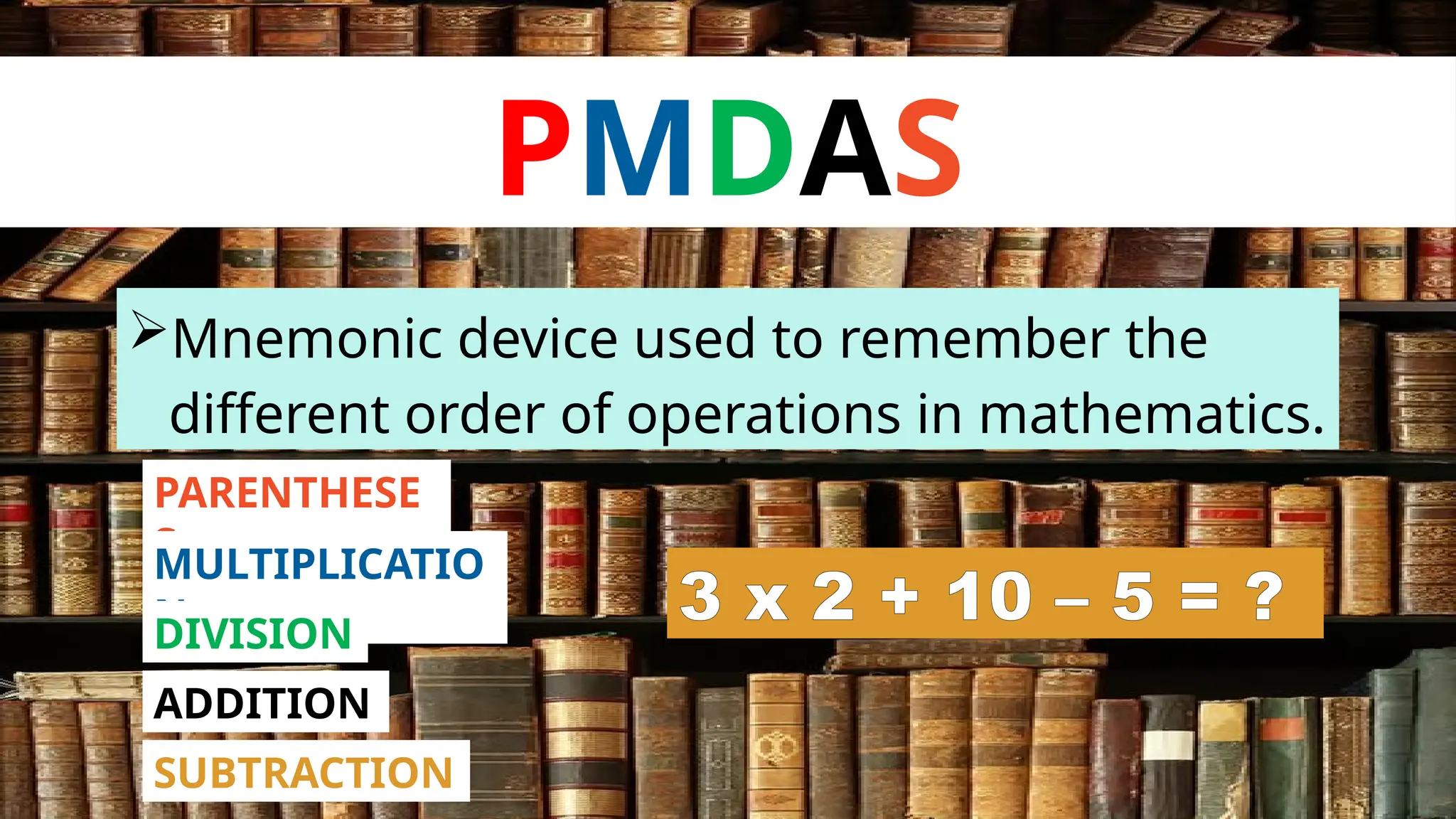 PMDAS
Mnemonic device used to remember the
different order of operations in mathematics.
PARENTHESE
S
MULTIPLICATIO
N
DIVISION
ADDITION
SUBTRACTION
3 x 2 + 10 – 5 = ?
 