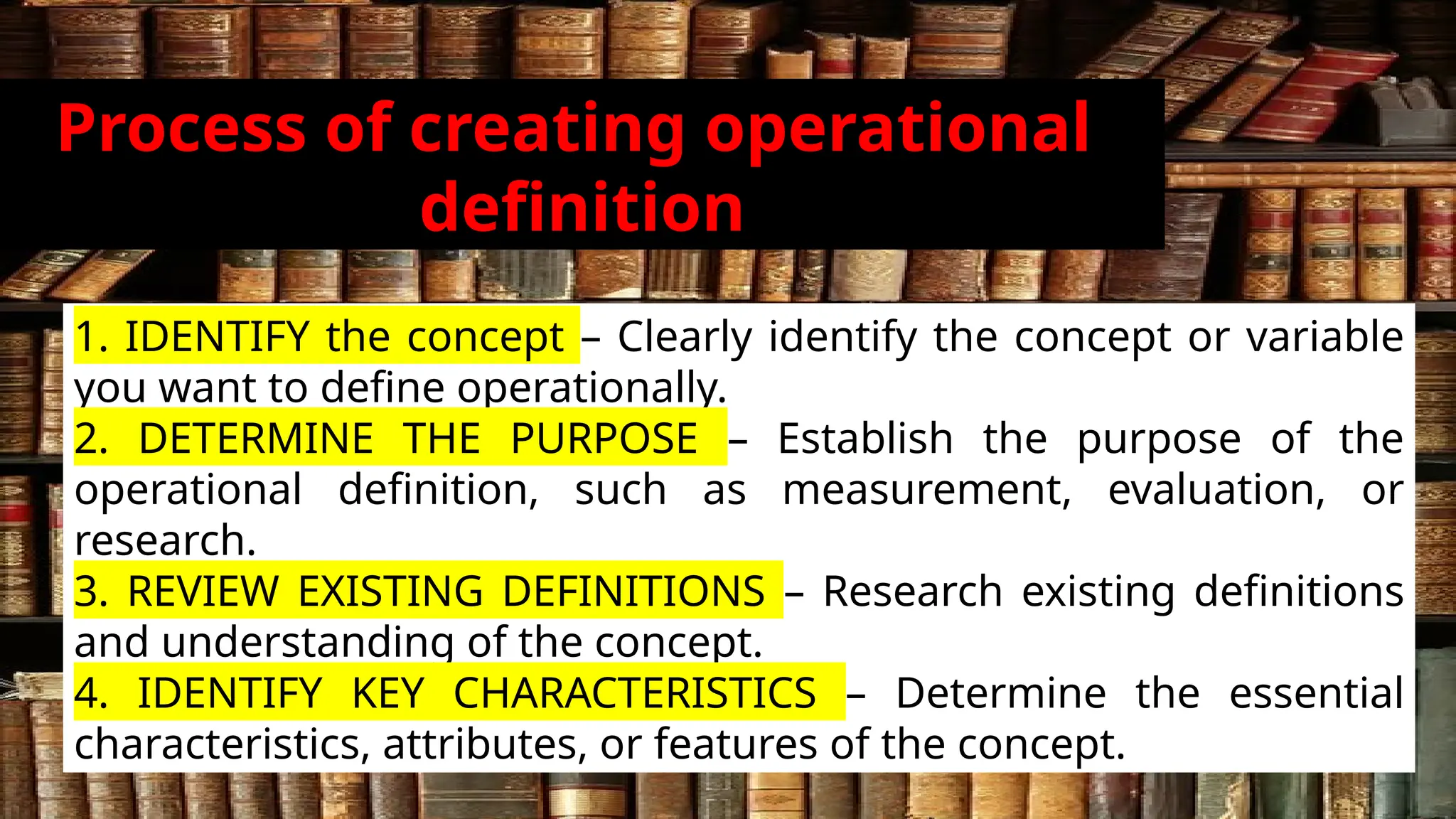 Process of creating operational
definition
1. IDENTIFY the concept – Clearly identify the concept or variable
you want to define operationally.
2. DETERMINE THE PURPOSE – Establish the purpose of the
operational definition, such as measurement, evaluation, or
research.
3. REVIEW EXISTING DEFINITIONS – Research existing definitions
and understanding of the concept.
4. IDENTIFY KEY CHARACTERISTICS – Determine the essential
characteristics, attributes, or features of the concept.
 