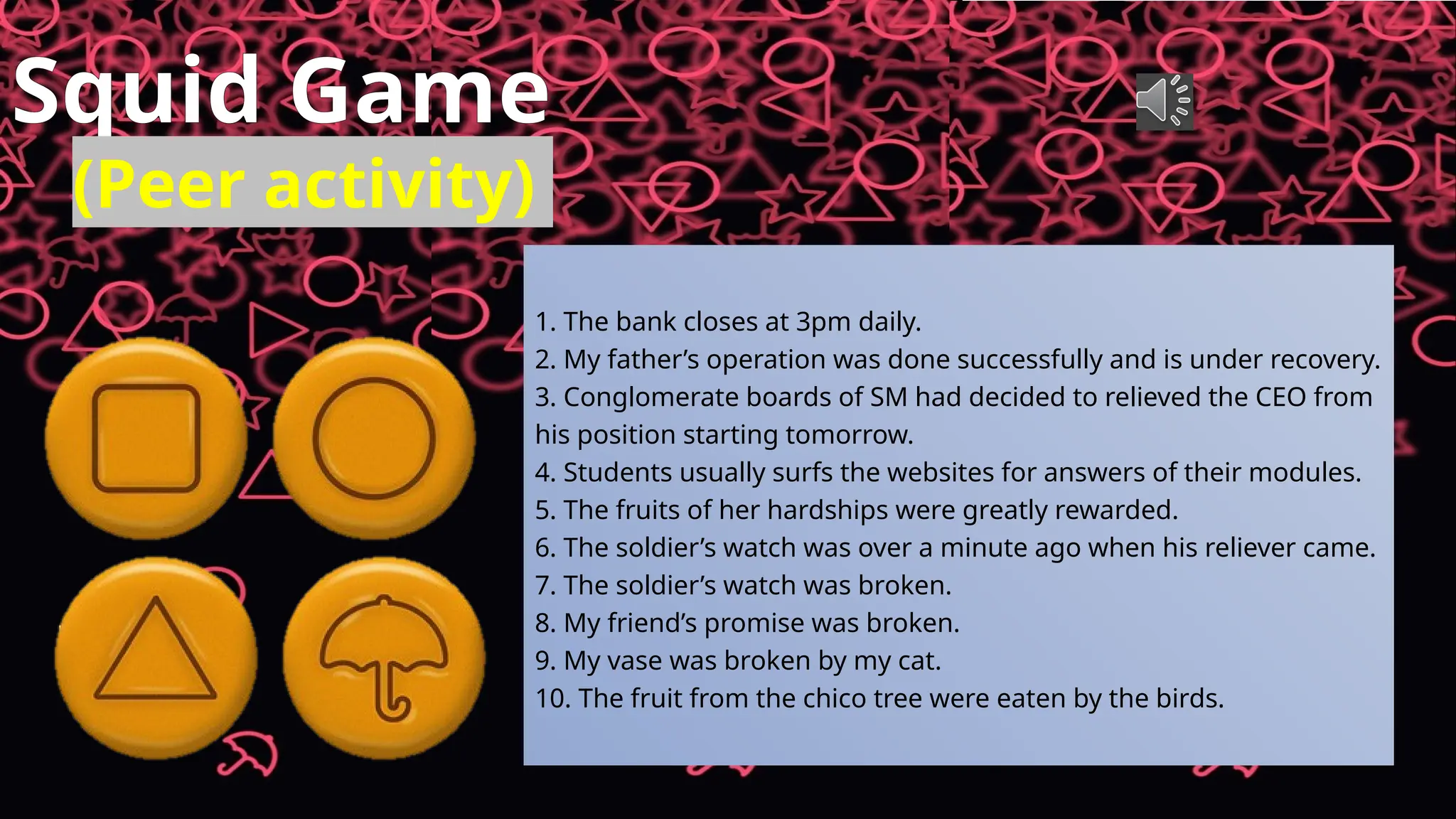 Squid Game
(Peer activity)
1. The bank closes at 3pm daily.
2. My father’s operation was done successfully and is under recovery.
3. Conglomerate boards of SM had decided to relieved the CEO from
his position starting tomorrow.
4. Students usually surfs the websites for answers of their modules.
5. The fruits of her hardships were greatly rewarded.
6. The soldier’s watch was over a minute ago when his reliever came.
7. The soldier’s watch was broken.
8. My friend’s promise was broken.
9. My vase was broken by my cat.
10. The fruit from the chico tree were eaten by the birds.
 