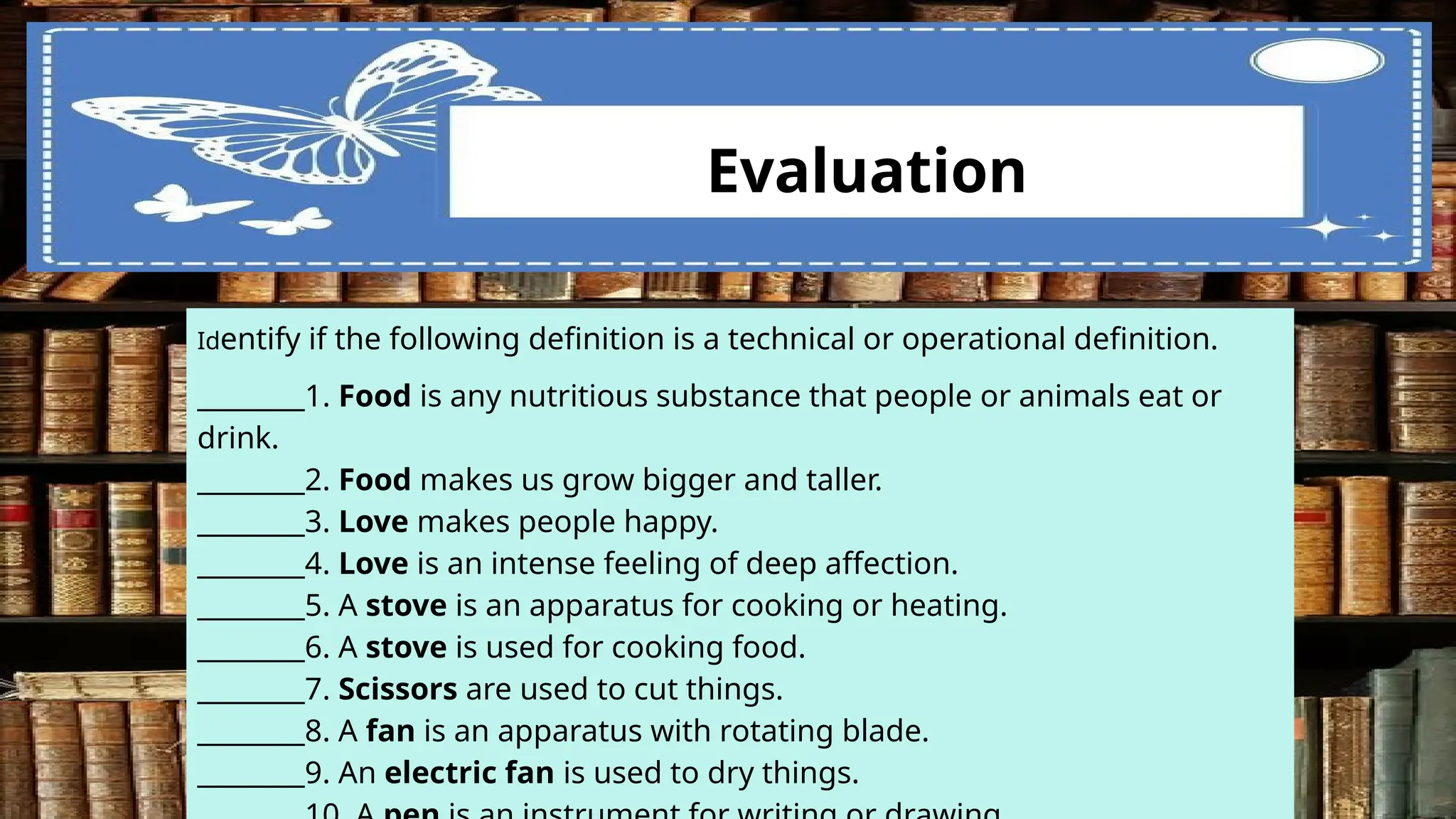 vz Evaluation
Identify if the following definition is a technical or operational definition.
________1. Food is any nutritious substance that people or animals eat or
drink.
________2. Food makes us grow bigger and taller.
________3. Love makes people happy.
________4. Love is an intense feeling of deep affection.
________5. A stove is an apparatus for cooking or heating.
________6. A stove is used for cooking food.
________7. Scissors are used to cut things.
________8. A fan is an apparatus with rotating blade.
________9. An electric fan is used to dry things.
 