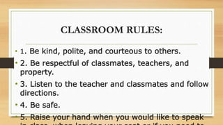 CLASSROOM RULES:
• 1. Be kind, polite, and courteous to others.
• 2. Be respectful of classmates, teachers, and
property.
• 3. Listen to the teacher and classmates and follow
directions.
• 4. Be safe.
• 5. Raise your hand when you would like to speak
 