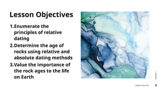 Lesson Objectives
1.Enumerate the
principles of relative
dating
2.Determine the age of
rocks using relative and
absolute dating methods
3.Value the importance of
the rock ages to the life
on Earth
11/04/2024
Sample Footer Text 6
 