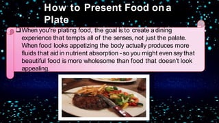 When you're plating food, the goal is to create adining
experience that tempts all of the senses, not just the palate.
When food looks appetizing the body actually produces more
fluids that aid in nutrient absorption -so you might even say that
beautiful food is more wholesome than food that doesn't look
appealing.
How to Present Food ona
Plate
 