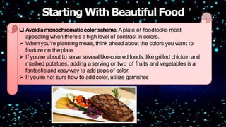  Avoidamonochromaticcolor scheme. Aplate of foodlooks most
appealing when there's ahigh level of contrast in colors.
 When you're planning meals, think ahead about the colors you want to
feature on theplate.
 If you're about to serve several like-colored foods, like grilled chicken and
mashed potatoes, adding aserving or two of fruits and vegetables is a
fantastic and easy way to add pops of color.
 If you're not sure how to add color, utilize garnishes
Starting With BeautifulFood
 