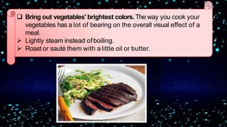  Bring out vegetables' brightest colors. The way you cook your
vegetables has a lot of bearing on the overall visual effect of a
meal.
 Lightly steam instead ofboiling.
 Roast or sauté them with a little oil or butter.
 