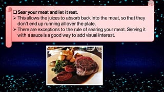 Searyour meat and let itrest.
 This allows the juices to absorb back into the meat, so that they
don't end up running all over the plate.
 There are exceptions to the rule of searing your meat. Serving it
with asauce is a good way to add visual interest.
 