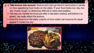  Take texture into account. Texture and color go hand in hand when it comes
to how appetizing food looks on the plate. If your food looks too oily, too
dry, mushy, tough, or otherwise difficult to chew and swallow,
The way you handle the food just after it has been cooked, and before it is
plated, can really affect the texture.
Once the food is on the plate, aspritz of oil or water can improve its visual
appeal if it looks too dry.
 