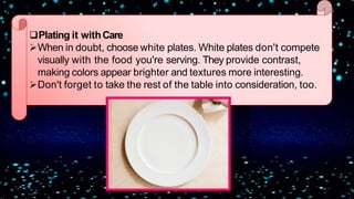 Plating it withCare
When in doubt, choose white plates. White plates don't compete
visually with the food you're serving. They provide contrast,
making colors appear brighter and textures more interesting.
Don't forget to take the rest of the table into consideration, too.
 