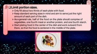 Limit portionsizes.
Only fill about two thirds of each plate with food.
Keep standard serving sizes in mind and aim to serve just the right
amount of each part of the dish.
Asageneral rule, half of the food on the plate should comprise of
vegetables, one fourth meat or another protein, and one fourth starch.
Start plating food in the center of the dish and work outward from
there, so that the food is centered in the middle of the plate.
 