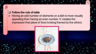  Follow the rule ofodds
 Having an odd number of elements on a dish is more visually
appealing than having an even number. It creates the
impression that piece of food is being framed by the others.
 