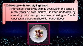  Keepup with food stylingtrends.
Remember that styles change even within the space of
a few years or even months, so keep up-to-date by
checking out cooking magazines, cooking or foodie
websites and cooking shows for current ideas.
 