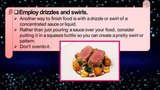 Employdrizzles and swirls.
 Another way to finish food is with a drizzle or swirl of a
concentrated sauce or liquid.
 Rather than just pouring asauce over your food, consider
putting it in a squeeze bottle so you can create apretty swirl or
pattern.
 Don't overdoit.
 