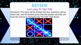 REVIEW
Let’s play TC TAC TOE
Directions: The class will be divided into two, questions will be
drawn lots, and the fastest group that will answer correctly will
have the chance to strategize the TIC TAC TOE Board.
 